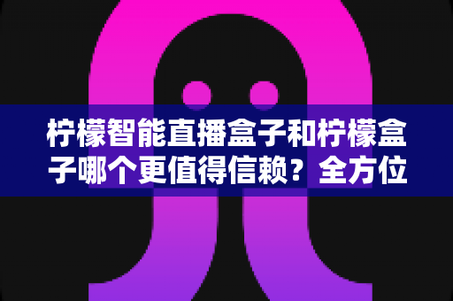 柠檬智能直播盒子和柠檬盒子哪个更值得信赖？全方位对比评测助你安心选购不踩坑