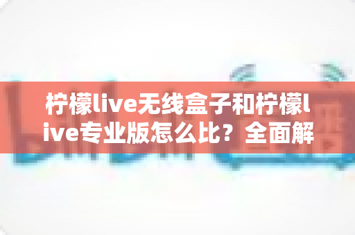 柠檬live无线盒子和柠檬live专业版怎么比？全面解析两者差异，帮你选出最适合的直播方案