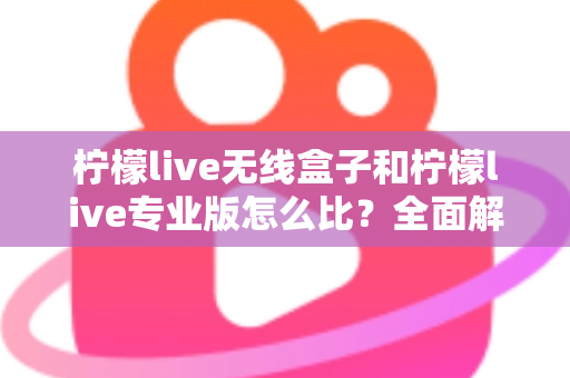 柠檬live无线盒子和柠檬live专业版怎么比？全面解析两者差异，帮你选出最适合的直播方案
