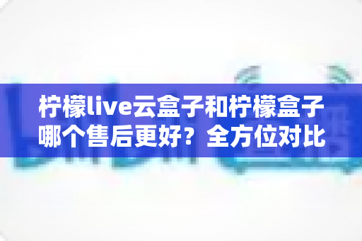 柠檬live云盒子和柠檬盒子哪个售后更好？全方位对比解析，帮你选对不踩坑