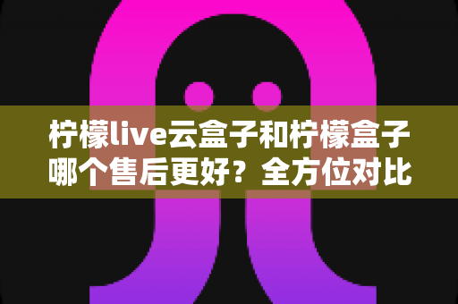 柠檬live云盒子和柠檬盒子哪个售后更好？全方位对比解析，帮你选对不踩坑