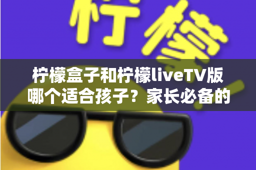 柠檬盒子和柠檬liveTV版哪个适合孩子?家长必备的全方位对比与选购指南 柠檬盒子和柠檬liveTV版哪个适合孩子?家长必备的全方位对比与选购指南