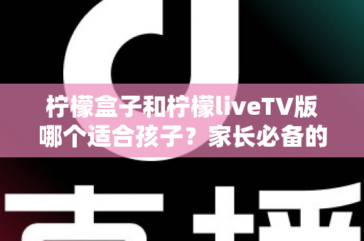 柠檬盒子和柠檬liveTV版哪个适合孩子?家长必备的全方位对比与选购指南 柠檬盒子和柠檬liveTV版哪个适合孩子?家长必备的全方位对比与选购指南