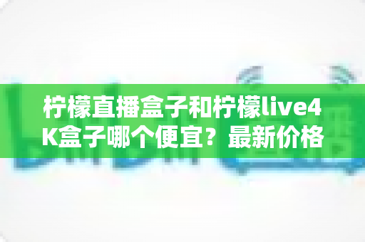 柠檬直播盒子和柠檬live4K盒子哪个便宜?最新价格对比与高性价比选购全指南 柠檬直播盒子和柠檬live4K盒子哪个便宜?最新价格对比与高性价比选购全指南