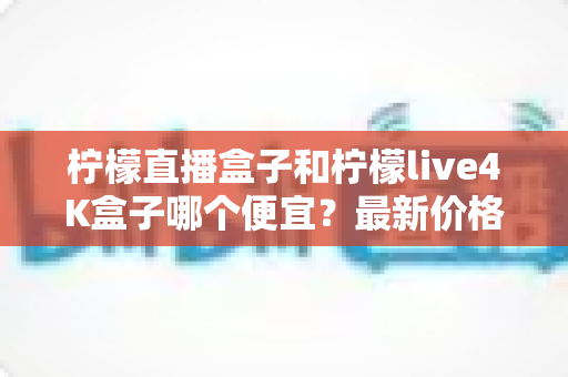 柠檬直播盒子和柠檬live4K盒子哪个便宜?最新价格对比与高性价比选购全指南 柠檬直播盒子和柠檬live4K盒子哪个便宜?最新价格对比与高性价比选购全指南