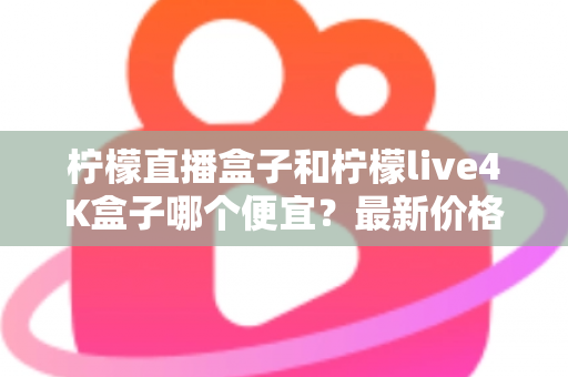 柠檬直播盒子和柠檬live4K盒子哪个便宜？最新价格对比与高性价比选购全指南