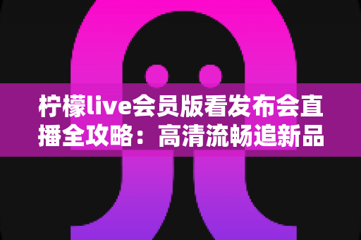 柠檬live会员版看发布会直播全攻略:高清流畅追新品发布的必备指南 柠檬live会员版看发布会直播全攻略:高清流畅追新品发布的必备指南
