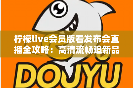 柠檬live会员版看发布会直播全攻略:高清流畅追新品发布的必备指南 柠檬live会员版看发布会直播全攻略:高清流畅追新品发布的必备指南
