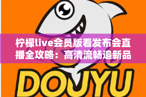 柠檬live会员版看发布会直播全攻略：高清流畅追新品发布的必备指南