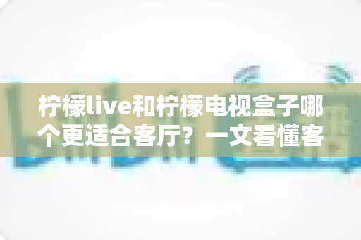 柠檬live和柠檬电视盒子哪个更适合客厅？一文看懂客厅观影最佳选择方案