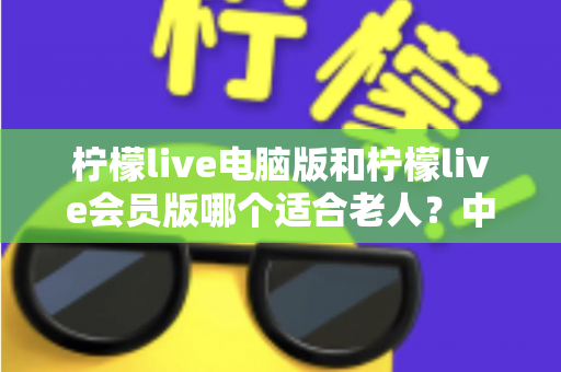 柠檬live电脑版和柠檬live会员版哪个适合老人?中老年用户最全选择指南与深度对比 柠檬live电脑版和柠檬live会员版哪个适合老人?中老年用户最全选择指南与深度对比