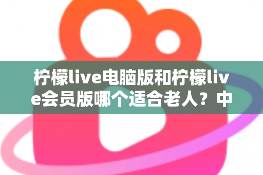 柠檬live电脑版和柠檬live会员版哪个适合老人?中老年用户最全选择指南与深度对比 柠檬live电脑版和柠檬live会员版哪个适合老人?中老年用户最全选择指南与深度对比