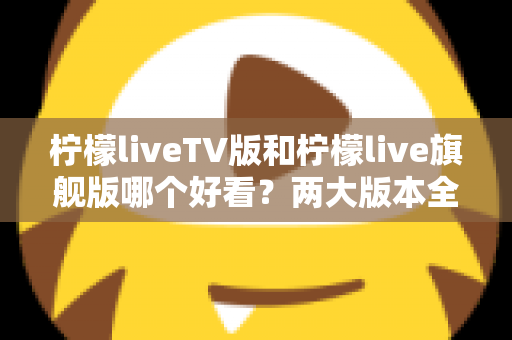 柠檬liveTV版和柠檬live旗舰版哪个好看？两大版本全方位对比评测，帮你找到最适合自己的观看方案
