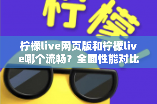 柠檬live网页版和柠檬live哪个流畅?全面性能对比与选择指南 柠檬live网页版和柠檬live哪个流畅?全面性能对比与选择指南