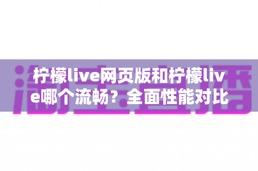 柠檬live网页版和柠檬live哪个流畅?全面性能对比与选择指南 柠檬live网页版和柠檬live哪个流畅?全面性能对比与选择指南