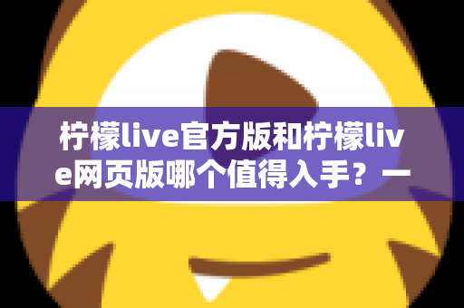 柠檬live官方版和柠檬live网页版哪个值得入手？一文读懂两大版本差异与选择攻略