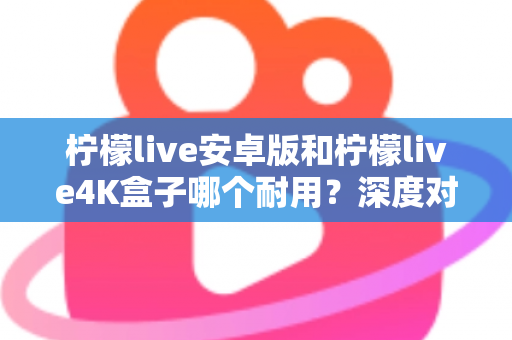 柠檬live安卓版和柠檬live4K盒子哪个耐用？深度对比分析与选购全攻略