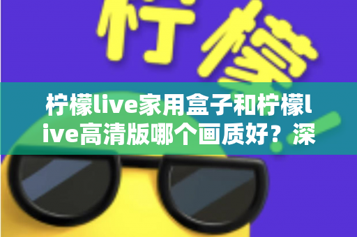 柠檬live家用盒子和柠檬live高清版哪个画质好?深度画质对比与选购优化全指南 柠檬live家用盒子和柠檬live高清版哪个画质好?深度画质对比与选购优化全指南