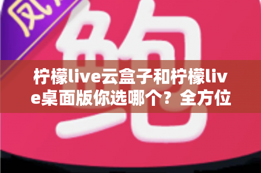 柠檬live云盒子和柠檬live桌面版你选哪个？全方位深度对比与实用选购指南，看完不再纠结