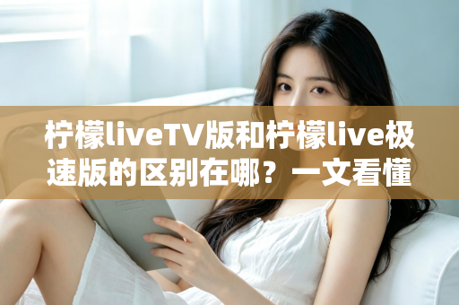 柠檬liveTV版和柠檬live极速版的区别在哪?一文看懂两大版本核心差异与选购指南 柠檬liveTV版和柠檬live极速版的区别在哪?一文看懂两大版本核心差异与选购指南