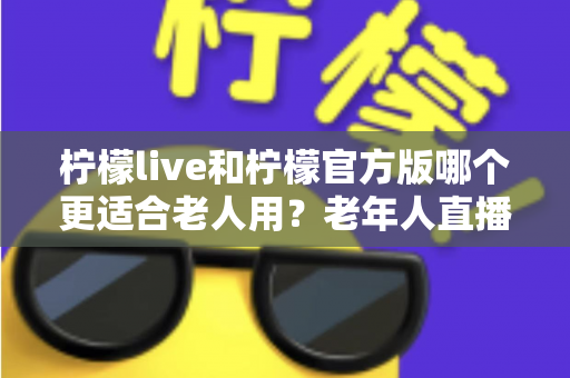 柠檬live和柠檬官方版哪个更适合老人用?老年人直播软件选择全攻略 柠檬live和柠檬官方版哪个更适合老人用?老年人直播软件选择全攻略