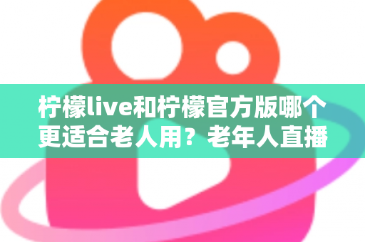 柠檬live和柠檬官方版哪个更适合老人用?老年人直播软件选择全攻略 柠檬live和柠檬官方版哪个更适合老人用?老年人直播软件选择全攻略