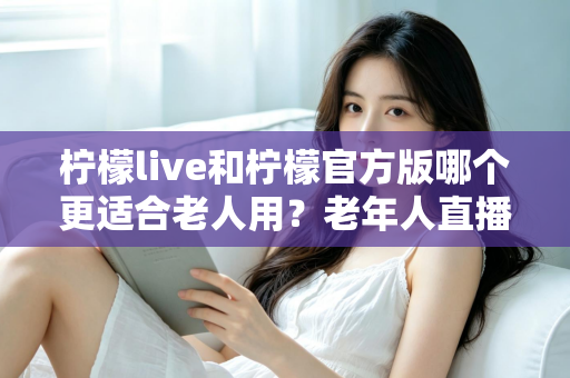 柠檬live和柠檬官方版哪个更适合老人用？老年人直播软件选择全攻略