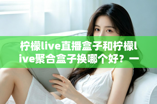 柠檬live直播盒子和柠檬live聚合盒子换哪个好？一份全面的选购对比指南帮你做决定