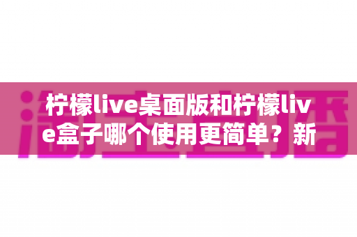 柠檬live桌面版和柠檬live盒子哪个使用更简单？新手友好度全方位对比评测指南