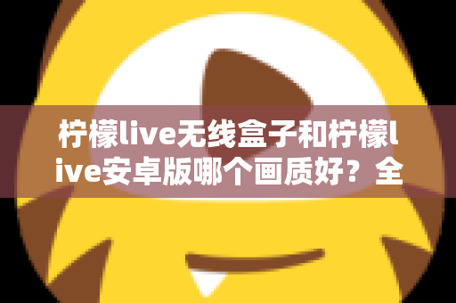 柠檬live无线盒子和柠檬live安卓版哪个画质好？全方位深度对比解析