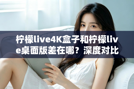 柠檬live4K盒子和柠檬live桌面版差在哪？深度对比分析，帮你找到最适合自己的观看方案