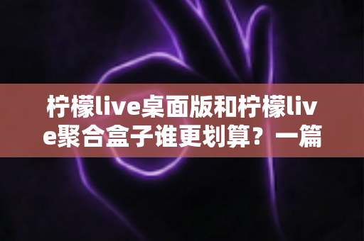 柠檬live桌面版和柠檬live聚合盒子谁更划算？一篇讲透成本与体验的深度对比指南