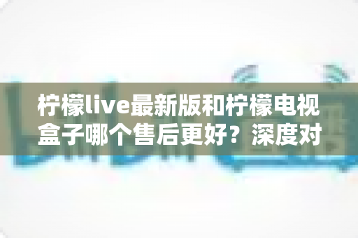 柠檬live最新版和柠檬电视盒子哪个售后更好?深度对比解析助你安心选购不踩坑 柠檬live最新版和柠檬电视盒子哪个售后更好?深度对比解析助你安心选购不踩坑