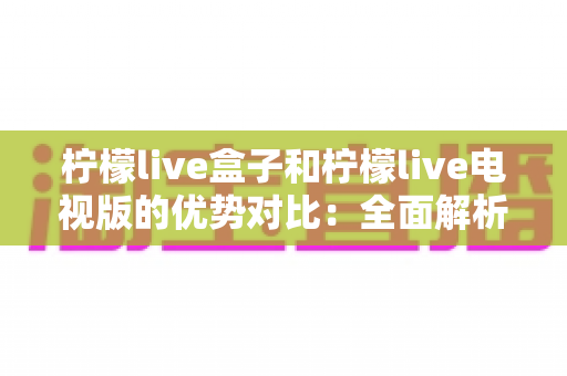 柠檬live盒子和柠檬live电视版的优势对比：全面解析助你轻松选购
