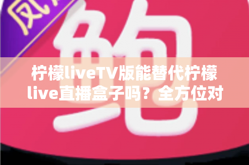 柠檬liveTV版能替代柠檬live直播盒子吗？全方位对比分析与实用选购指南