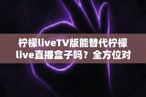 柠檬liveTV版能替代柠檬live直播盒子吗？全方位对比分析与实用选购指南