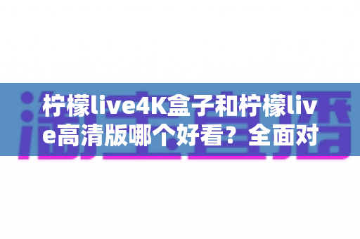柠檬live4K盒子和柠檬live高清版哪个好看?全面对比帮你选对不踩坑! 柠檬live4K盒子和柠檬live高清版哪个好看?全面对比帮你选对不踩坑!