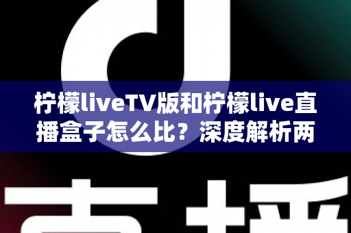 柠檬liveTV版和柠檬live直播盒子怎么比？深度解析两大版本差异，帮你选对看直播的方案