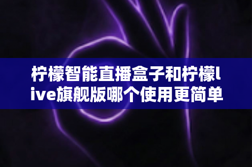 柠檬智能直播盒子和柠檬live旗舰版哪个使用更简单？新手主播零门槛上手指南与深度对比