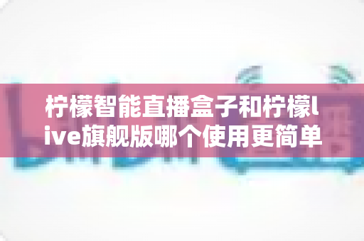 柠檬智能直播盒子和柠檬live旗舰版哪个使用更简单？新手主播零门槛上手指南与深度对比