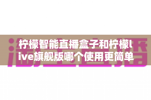 柠檬智能直播盒子和柠檬live旗舰版哪个使用更简单？新手主播零门槛上手指南与深度对比