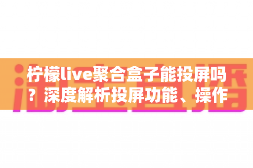 柠檬live聚合盒子能投屏吗?深度解析投屏功能、操作步骤与实用技巧全攻略 柠檬live聚合盒子能投屏吗?深度解析投屏功能、操作步骤与实用技巧全攻略