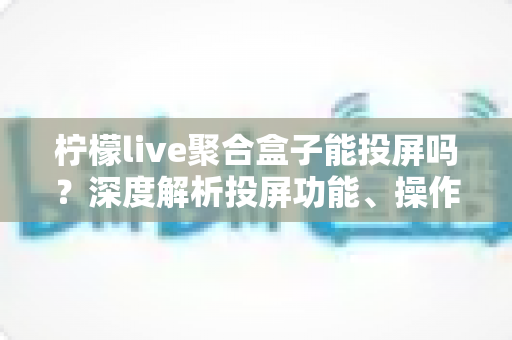 柠檬live聚合盒子能投屏吗？深度解析投屏功能、操作步骤与实用技巧全攻略