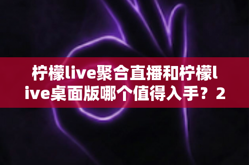 柠檬live聚合直播和柠檬live桌面版哪个值得入手？2025年最全选购指南与深度对比分析