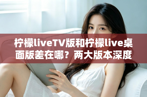 柠檬liveTV版和柠檬live桌面版差在哪？两大版本深度对比全解析