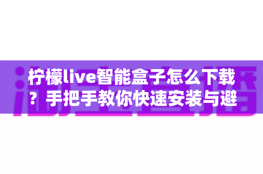 柠檬live智能盒子怎么下载？手把手教你快速安装与避坑指南