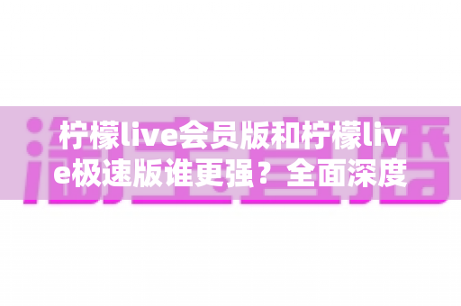 柠檬live会员版和柠檬live极速版谁更强？全面深度对比解析，看完再选不踩坑