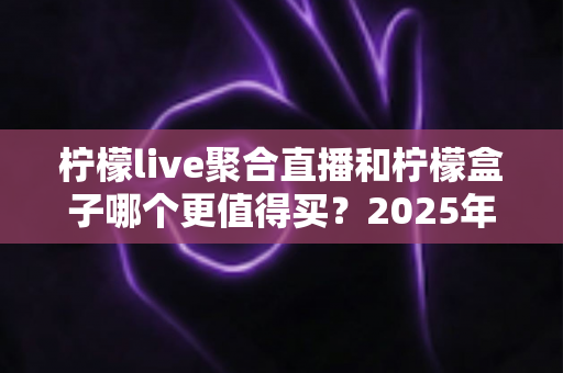 柠檬live聚合直播和柠檬盒子哪个更值得买？2025年最全面选购对比指南