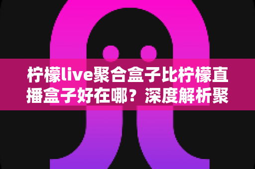 柠檬live聚合盒子比柠檬直播盒子好在哪?深度解析聚合盒子的核心优势与选购全指南 柠檬live聚合盒子比柠檬直播盒子好在哪?深度解析聚合盒子的核心优势与选购全指南