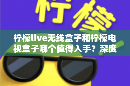 柠檬live无线盒子和柠檬电视盒子哪个值得入手？深度测评对比帮你选对不踩坑